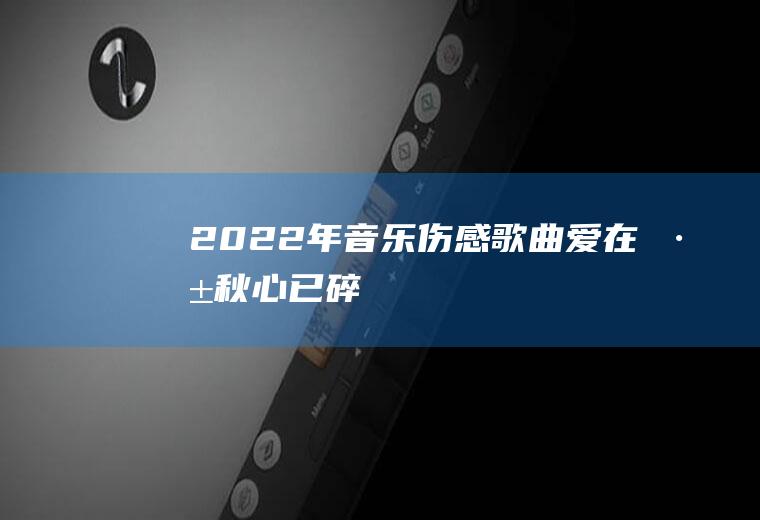 2022年音乐伤感歌曲：爱在深秋,心已碎