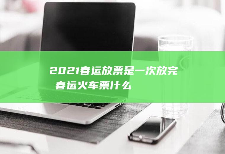 2021春运放票是一次放完吗,春运火车票什么时候放票最多？