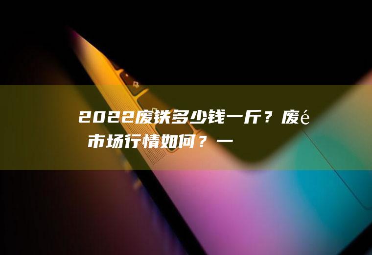 2022废铁多少钱一斤？废铁市场行情如何？一起来了解一下!