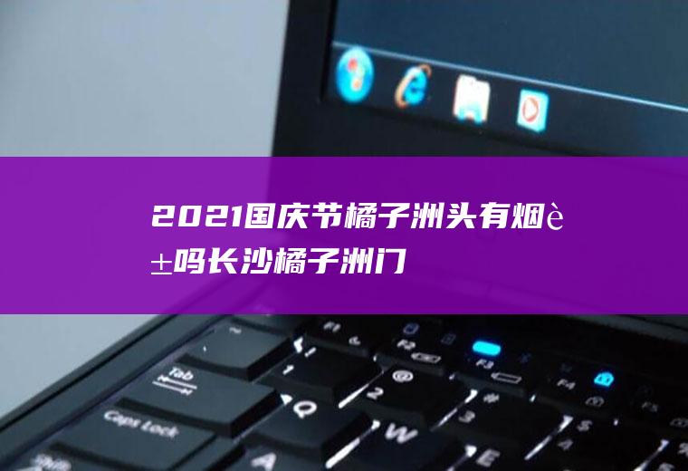 2021国庆节橘子洲头有烟花吗,长沙橘子洲门票多少钱？