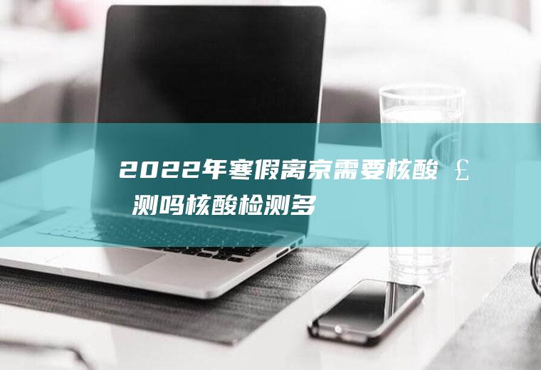 2022年寒假离京需要核酸检测吗,核酸检测多久拿报告？