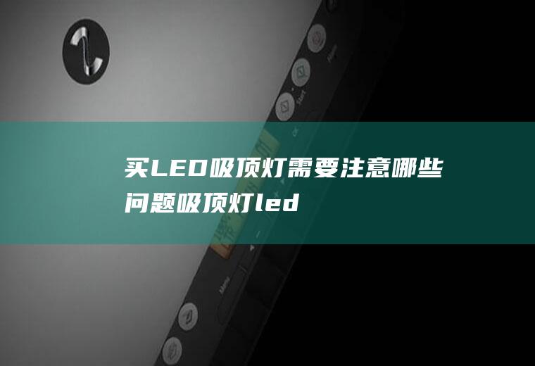 买LED吸顶灯需要注意哪些问题,吸顶灯led灯芯更换？