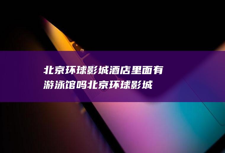 北京环球影城酒店里面有游泳馆吗,北京环球影城主题公园最新消息？