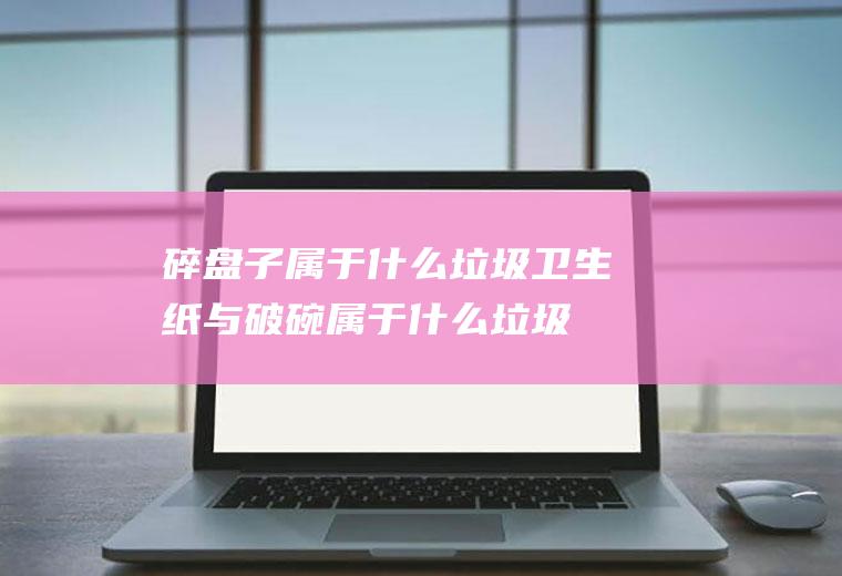 碎盘子属于什么垃圾,卫生纸与破碗属于什么垃圾？