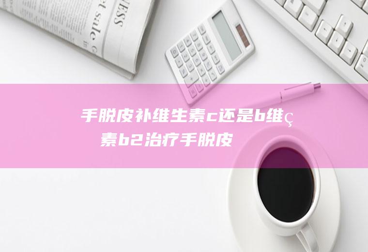 手脱皮补维生素c还是b,维生素b2治疗手脱皮？