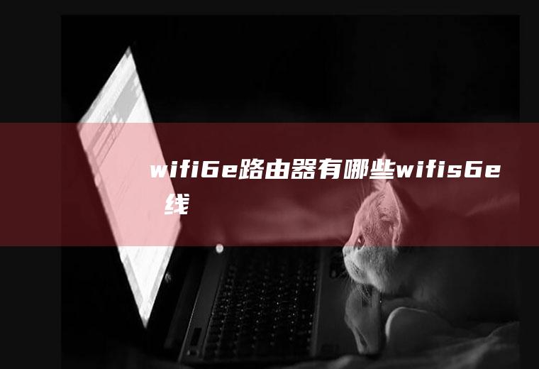 wifi6e路由器有哪些,wifis6e无线路由器怎么样？