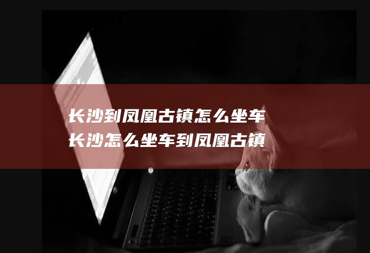 长沙到凤凰古镇怎么坐车长沙怎么坐车到凤凰古镇