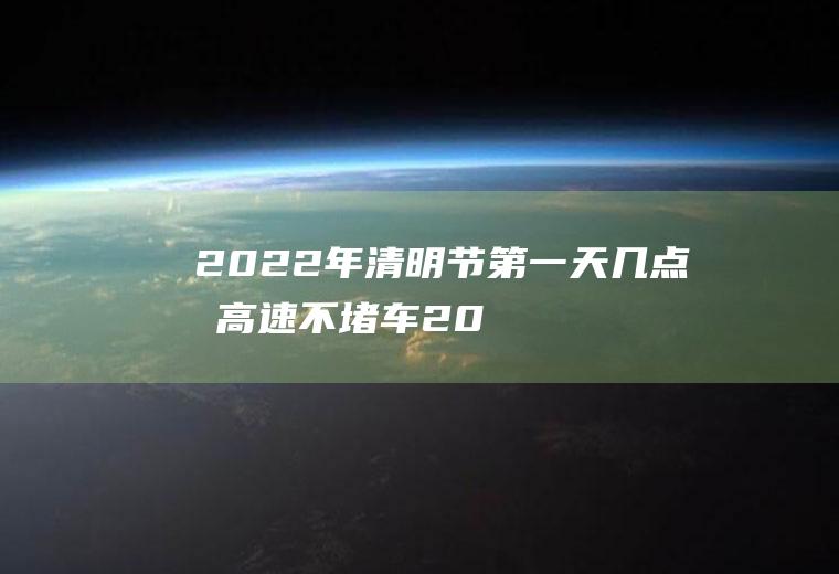 2022年清明节第一天几点前高速不堵车,2020清明高速免费时间？