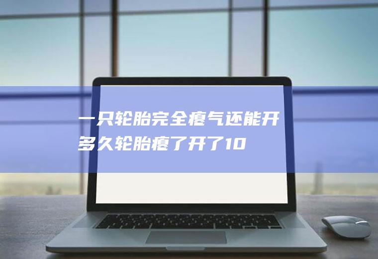 一只轮胎完全瘪气还能开多久,轮胎瘪了开了100米？