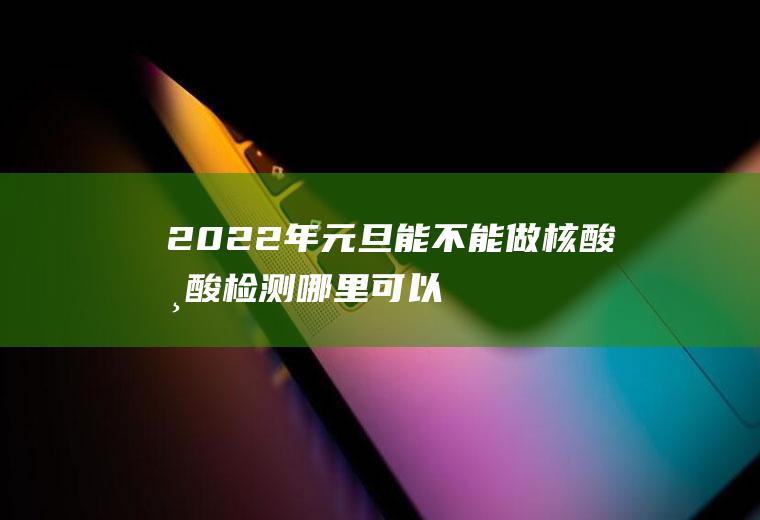 2022年元旦能不能做核酸,核酸检测哪里可以做？