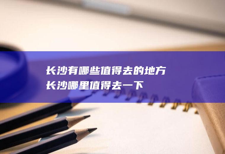 长沙有哪些值得去的地方长沙哪里值得去一下