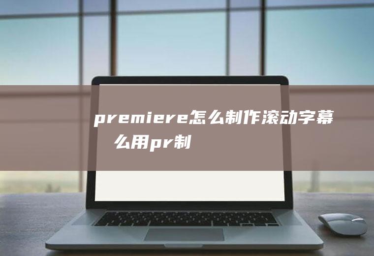 premiere怎么制作滚动字幕怎么用pr制作滚动字幕