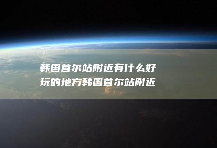 韩国首尔站附近有什么好玩的地方韩国首尔站附近有什么好玩的地方嘛