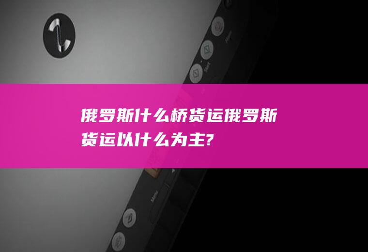 俄罗斯什么桥货运俄罗斯货运以什么为主?