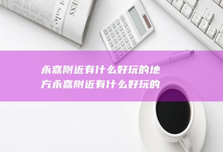 永嘉附近有什么好玩的地方永嘉附近有什么好玩的地方推荐