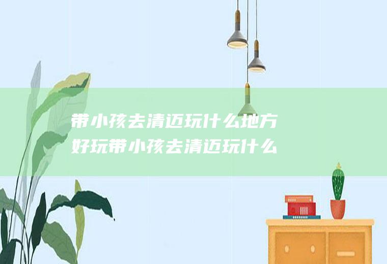 带小孩去清迈玩什么地方好玩带小孩去清迈玩什么地方好玩呢