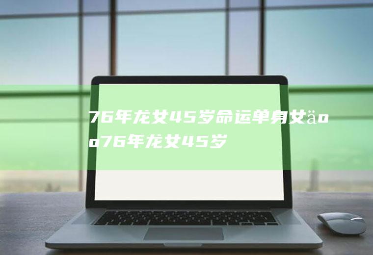 76年龙女45岁命运单身女人76年龙女45岁命运单身女人现在有身边有半吕没