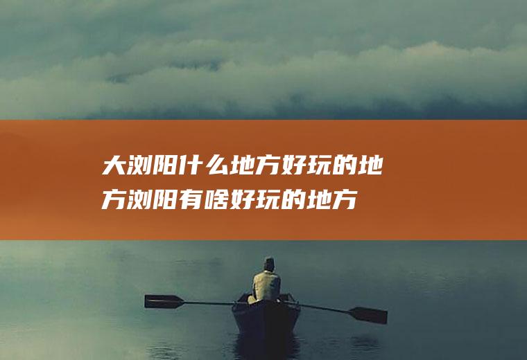 大浏阳什么地方好玩的地方浏阳有啥好玩的地方