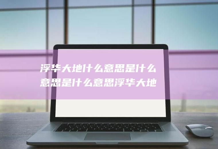 浮华大地什么意思是什么意思是什么意思浮华大地意思是什么意思是什么意思是什么