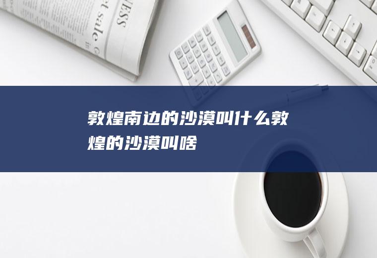 敦煌南边的沙漠叫什么敦煌的沙漠叫啥