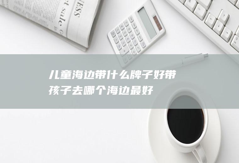 儿童海边带什么牌子好带孩子去哪个海边最好