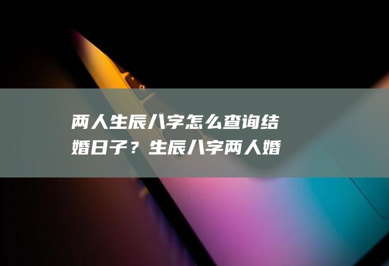 两人生辰八字怎么查询结婚日子？生辰八字两人婚姻查询