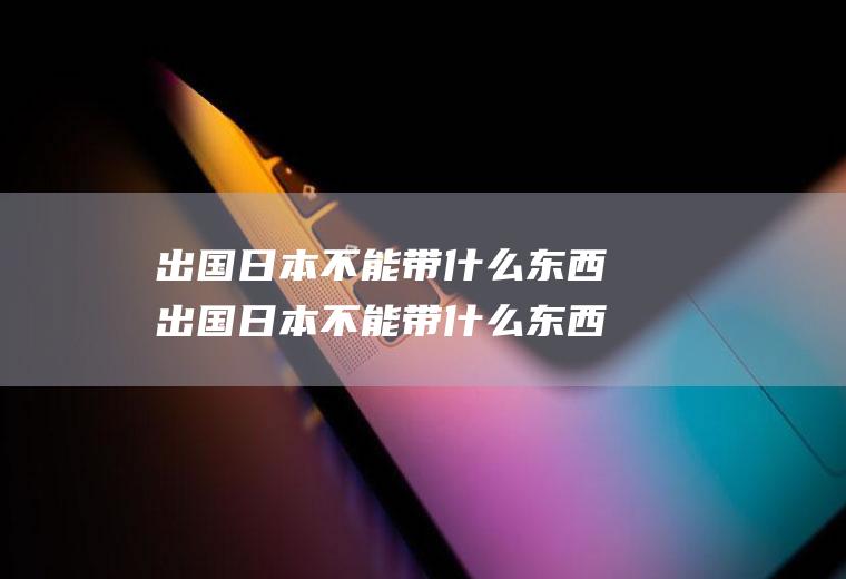 出国日本不能带什么东西出国日本不能带什么东西进去