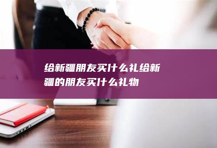 给新疆朋友买什么礼给新疆的朋友买什么礼物