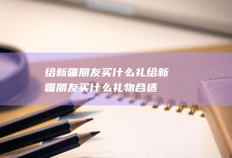 给新疆朋友买什么礼给新疆朋友买什么礼物合适