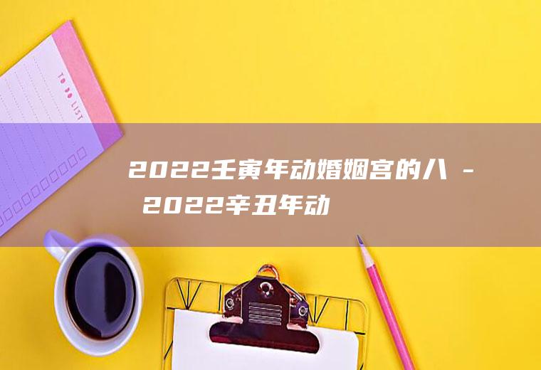 2022壬寅年动婚姻宫的八字2022辛丑年动婚姻宫的八字