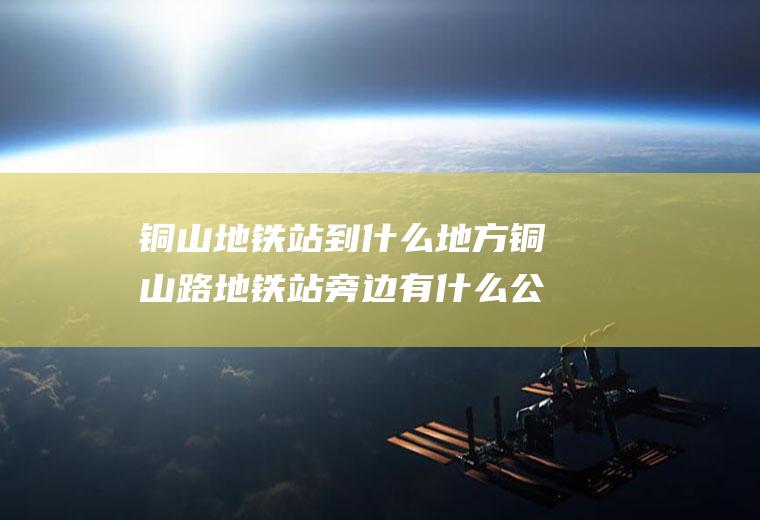 铜山地铁站到什么地方铜山路地铁站旁边有什么公交车