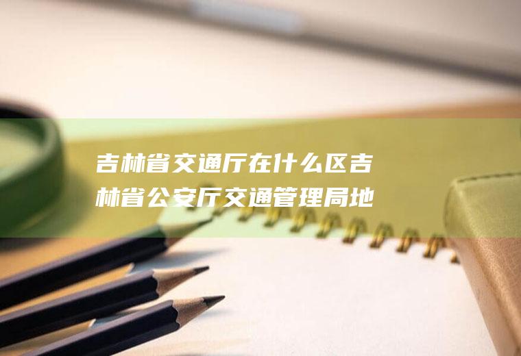 吉林省交通厅在什么区吉林省公安厅交通管理局地址