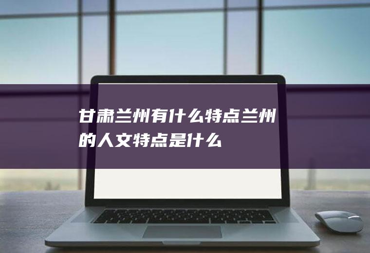 甘肃兰州有什么特点兰州的人文特点是什么