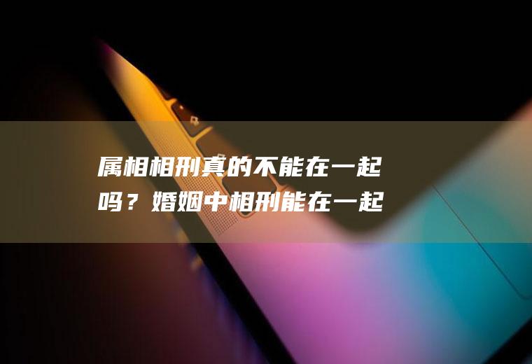 属相相刑真的不能在一起吗？婚姻中相刑能在一起吗