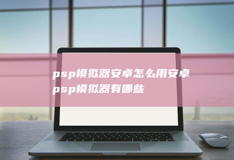 psp模拟器安卓怎么用安卓psp模拟器有哪些