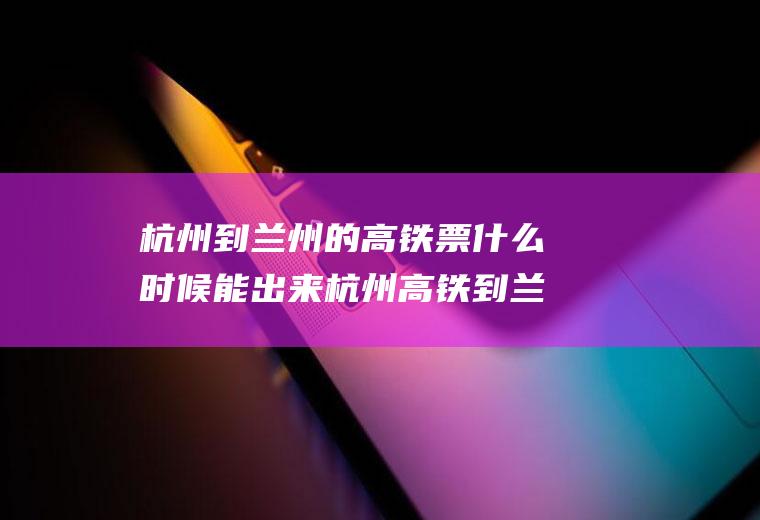 杭州到兰州的高铁票什么时候能出来杭州高铁到兰州多少时间