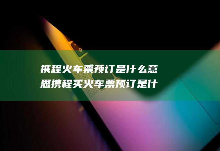 携程火车票预订是什么意思携程买火车票预订是什么意思