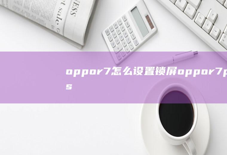 oppor7怎么设置锁屏oppor7plus如何取消锁屏