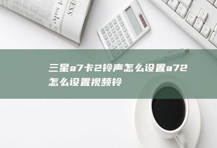 三星a7卡2铃声怎么设置a72怎么设置视频铃声