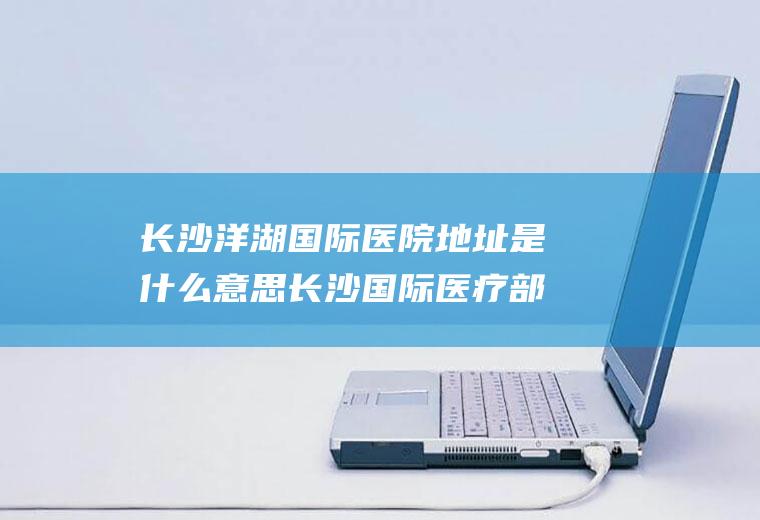 长沙洋湖国际医院地址是什么意思长沙国际医疗部地址