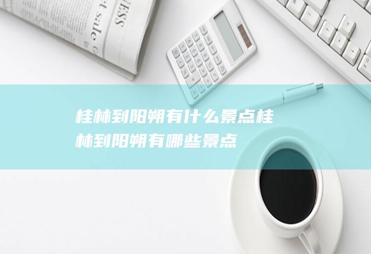 桂林到阳朔有什么景点桂林到阳朔有哪些景点