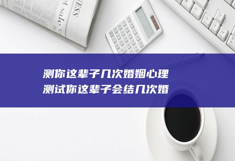 测你这辈子几次婚姻心理测试你这辈子会结几次婚