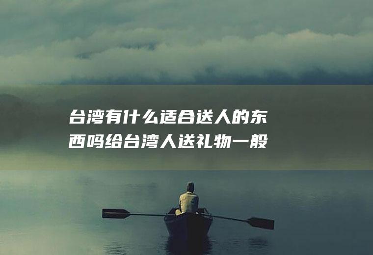 台湾有什么适合送人的东西吗给台湾人送礼物一般送什么