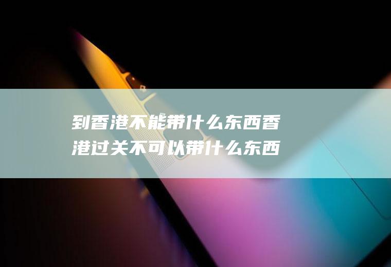 到香港不能带什么东西香港过关不可以带什么东西