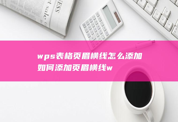 wps表格页眉横线怎么添加如何添加页眉横线wps