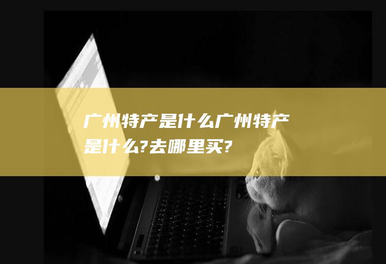 广州特产是什么广州特产是什么?去哪里买?