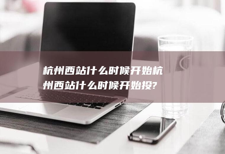 杭州西站什么时候开始杭州西站什么时候开始投?