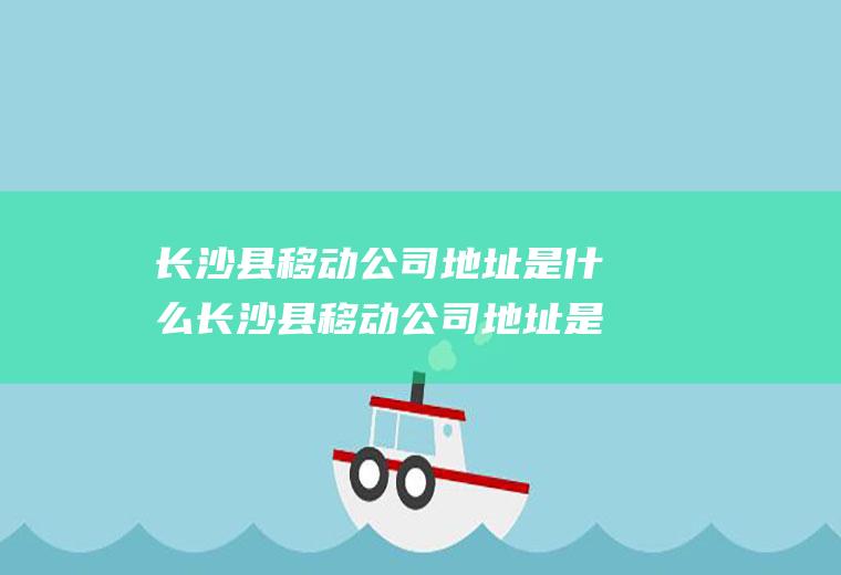 长沙县移动公司地址是什么长沙县移动公司地址是什么电话