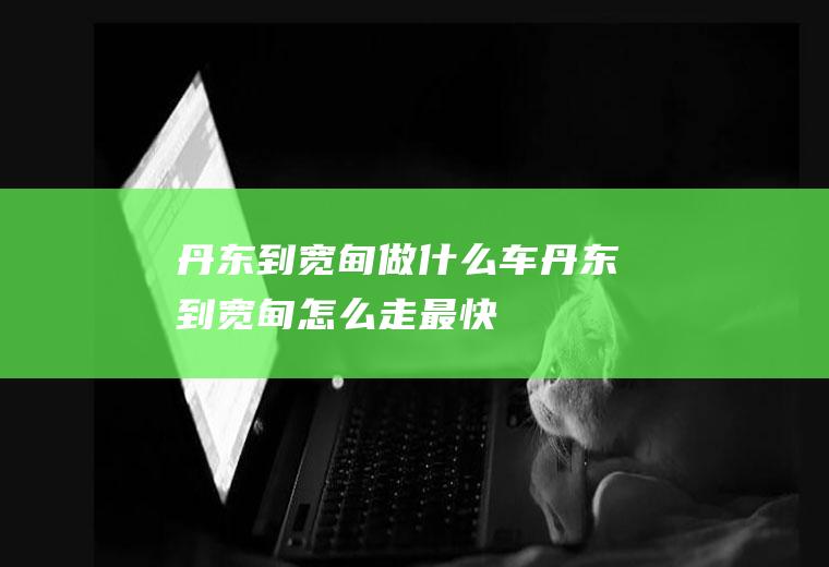 丹东到宽甸做什么车丹东到宽甸怎么走最快