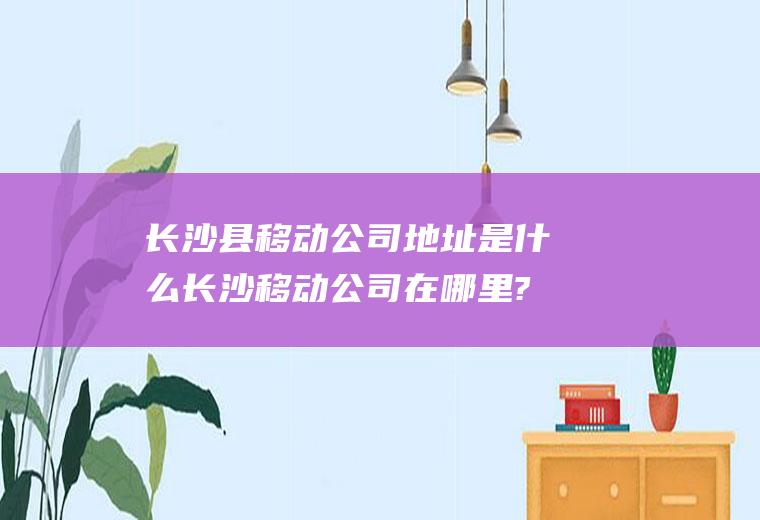 长沙县移动公司地址是什么长沙移动公司在哪里?